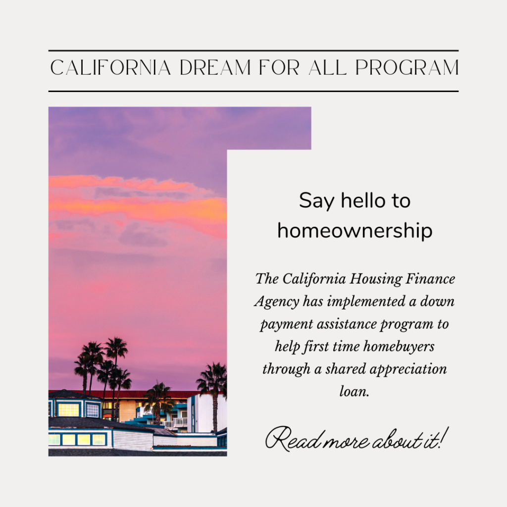 The California Housing Finance Agency has implemented the California Dream For All program, a down payment assistance program to help first time homebuyers through a shared appreciation loan.